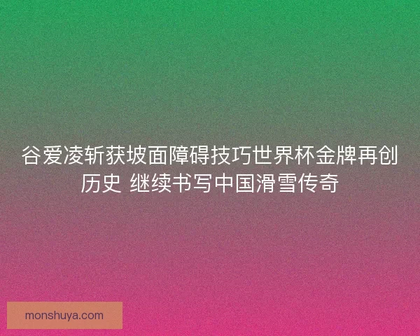 谷爱凌斩获坡面障碍技巧世界杯金牌再创历史 继续书写中国滑雪传奇