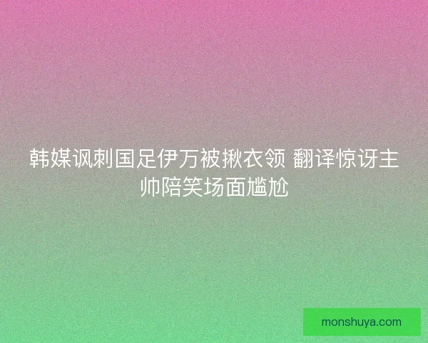 韩媒讽刺国足伊万被揪衣领 翻译惊讶主帅陪笑场面尴尬