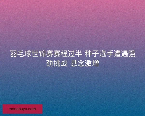 羽毛球世锦赛赛程过半 种子选手遭遇强劲挑战 悬念激增