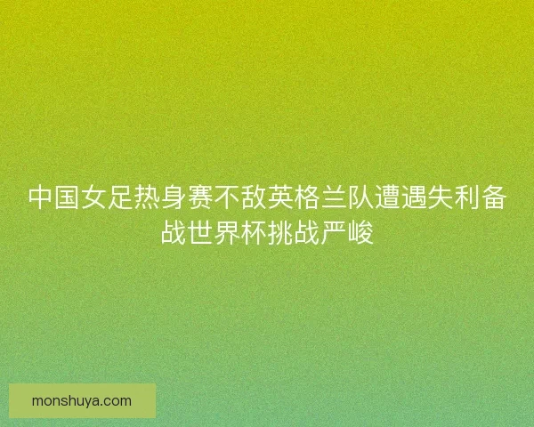中国女足热身赛不敌英格兰队遭遇失利备战世界杯挑战严峻