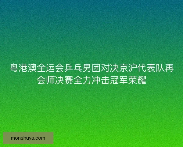 粤港澳全运会乒乓男团对决京沪代表队再会师决赛全力冲击冠军荣耀