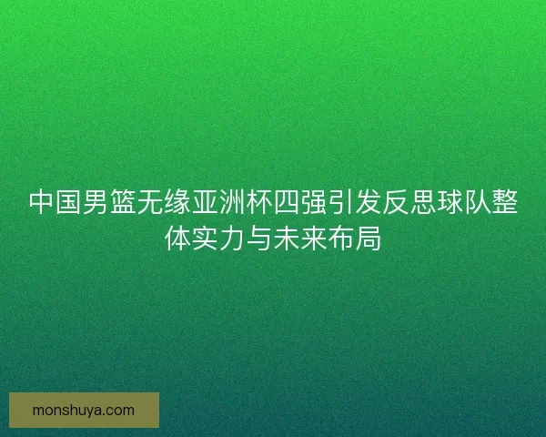 中国男篮无缘亚洲杯四强引发反思球队整体实力与未来布局